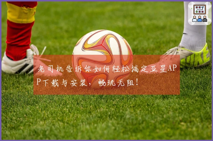 老司机告诉你如何轻松搞定亚星APP下载与安装,畅玩无阻!