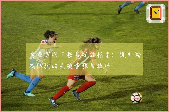 博鱼官网下载与安装指南：提升游戏体验的关键步骤与技巧