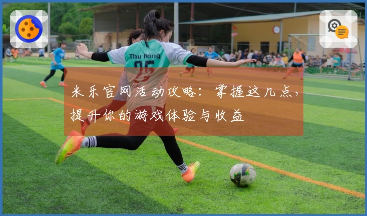 米乐官网活动攻略：掌握这几点，提升你的游戏体验与收益