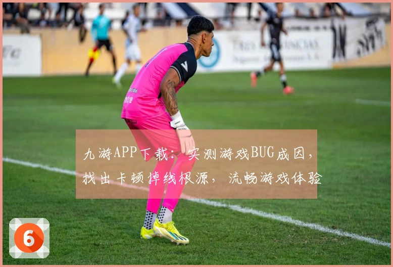 九游APP下载：实测游戏BUG成因，找出卡顿掉线根源，流畅游戏体验从此开启