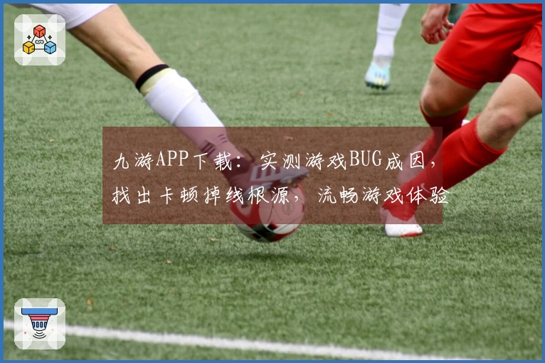 九游APP下载：实测游戏BUG成因，找出卡顿掉线根源，流畅游戏体验从此开启